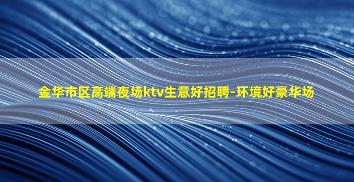 金华市区高端夜场ktv生意好招聘-环境好豪华场